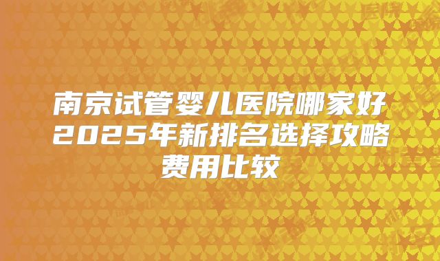 南京试管婴儿医院哪家好2025年新排名选择攻略费用比较
