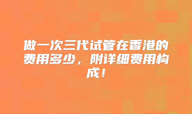 做一次三代试管在香港的费用多少，附详细费用构成！
