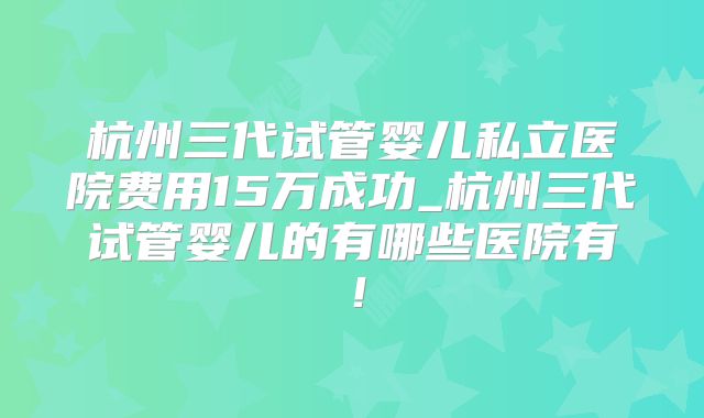 杭州三代试管婴儿私立医院费用15万成功_杭州三代试管婴儿的有哪些医院有!