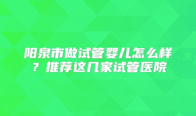 阳泉市做试管婴儿怎么样？推荐这几家试管医院
