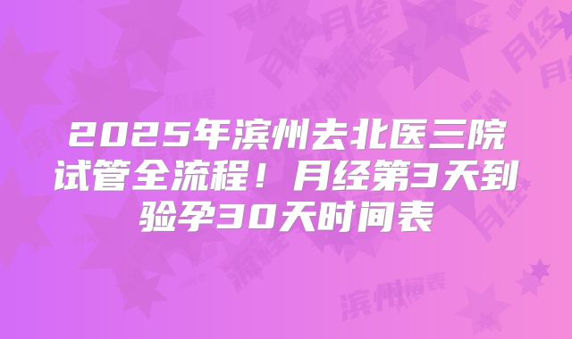 2025年滨州去北医三院试管全流程！月经第3天到验孕30天时间表