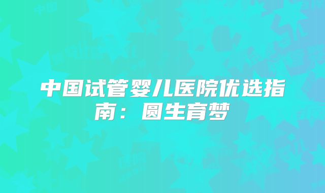 中国试管婴儿医院优选指南：圆生育梦