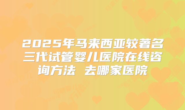 2025年马来西亚较著名三代试管婴儿医院在线咨询方法 去哪家医院
