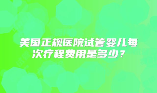 美国正规医院试管婴儿每次疗程费用是多少？