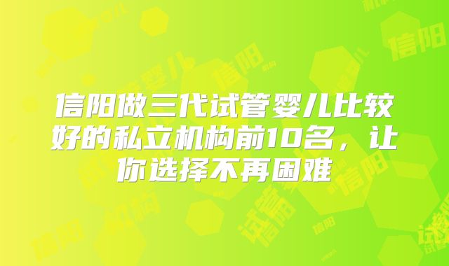 信阳做三代试管婴儿比较好的私立机构前10名,让你选择不再困难