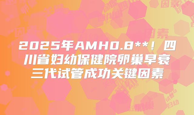 2025年AMH0.8**！四川省妇幼保健院卵巢早衰三代试管成功关键因素