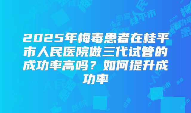 2025年梅毒患者在桂平市人民医院做三代试管的成功率高吗?如何提升成功率