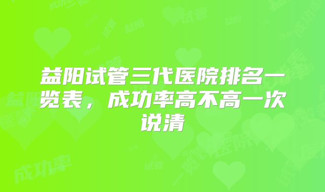 益阳试管三代医院排名一览表，成功率高不高一次说清