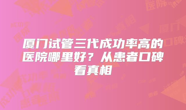 厦门试管三代成功率高的医院哪里好？从患者口碑看真相