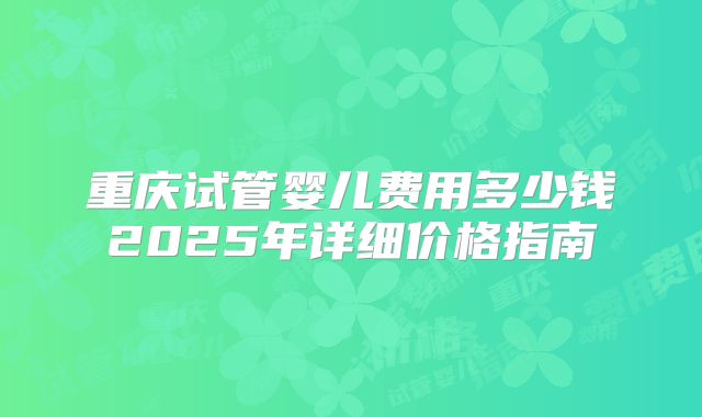 重庆试管婴儿费用多少钱2025年详细价格指南