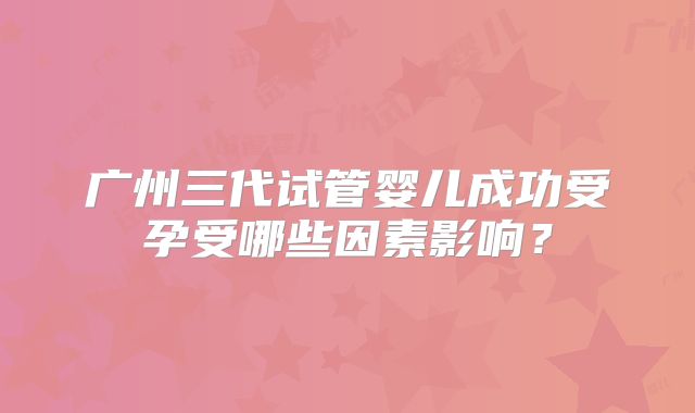 广州三代试管婴儿成功受孕受哪些因素影响?