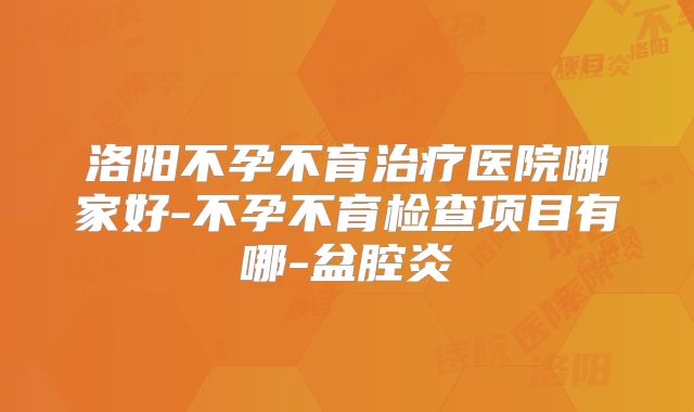 洛阳不孕不育治疗医院哪家好-不孕不育检查项目有哪-盆腔炎