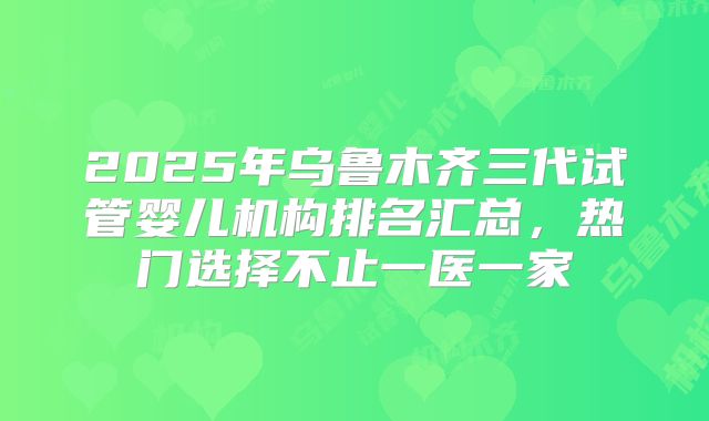 2025年乌鲁木齐三代试管婴儿机构排名汇总,热门选择不止一医一家