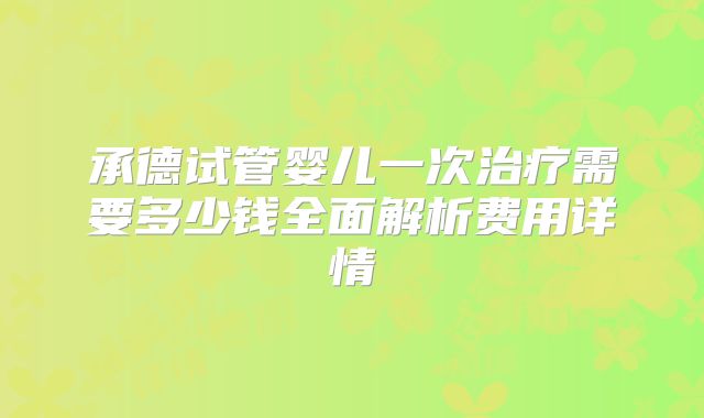 承德试管婴儿一次治疗需要多少钱全面解析费用详情