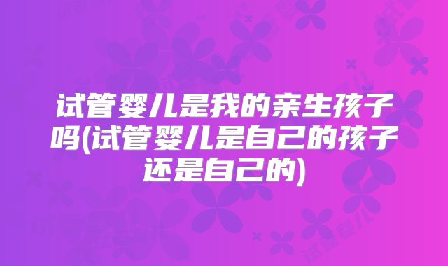试管婴儿是我的亲生孩子吗(试管婴儿是自己的孩子还是自己的)