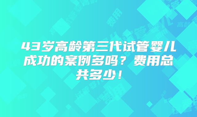 43岁高龄第三代试管婴儿成功的案例多吗?费用总共多少!