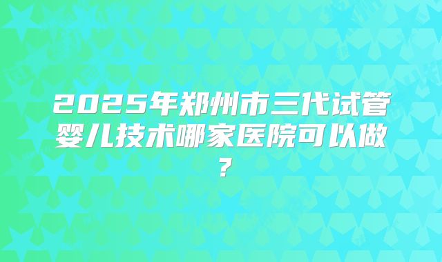 2025年郑州市三代试管婴儿技术哪家医院可以做?