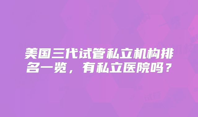 美国三代试管私立机构排名一览，有私立医院吗？