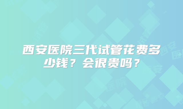 西安医院三代试管花费多少钱？会很贵吗？