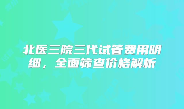 北医三院三代试管费用明细,全面筛查价格解析