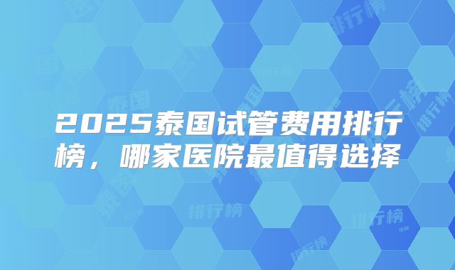 2025泰国试管费用排行榜，哪家医院最值得选择