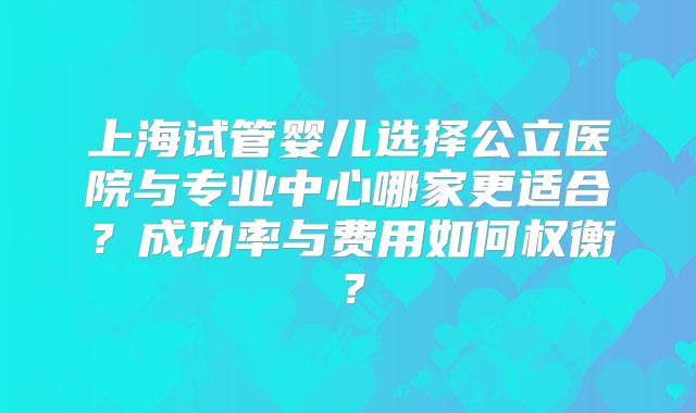 上海试管婴儿选择公立医院与专业中心哪家更适合？成功率与费用如何权衡？