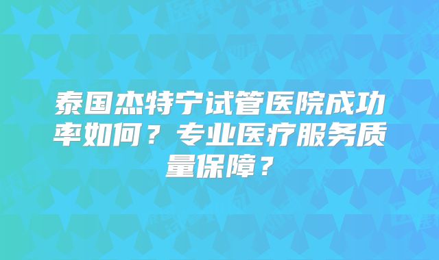 泰国杰特宁试管医院成功率如何？专业医疗服务质量保障？