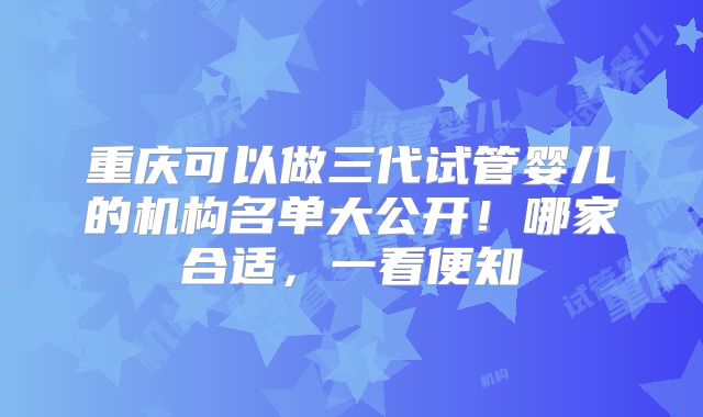 重庆可以做三代试管婴儿的机构名单大公开！哪家合适，一看便知
