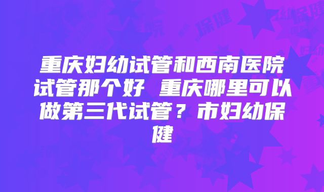 重庆妇幼试管和西南医院试管那个好 重庆哪里可以做第三代试管？市妇幼保健