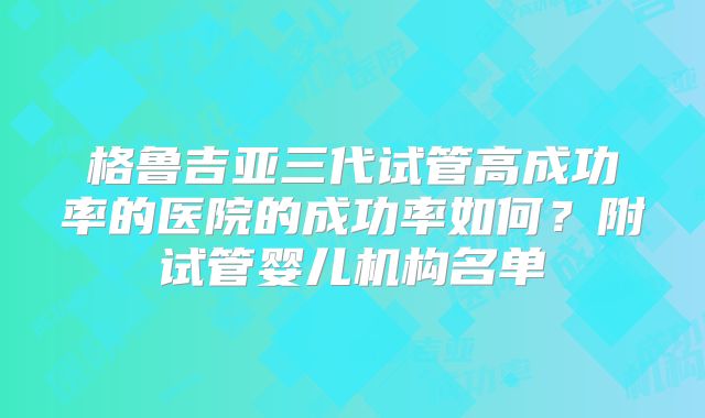 格鲁吉亚三代试管高成功率的医院的成功率如何？附试管婴儿机构名单