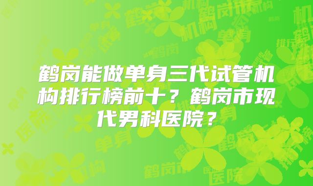 鹤岗能做单身三代试管机构排行榜前十？鹤岗市现代男科医院？