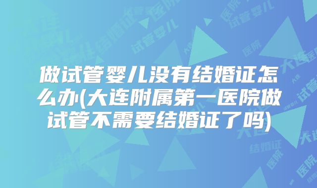 做试管婴儿没有结婚证怎么办(大连附属第一医院做试管不需要结婚证了吗)