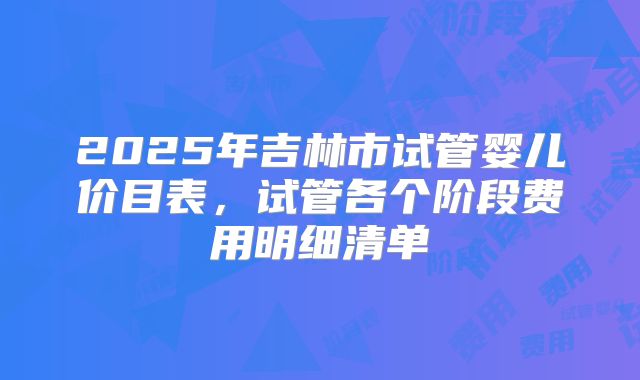 2025年吉林市试管婴儿价目表，试管各个阶段费用明细清单