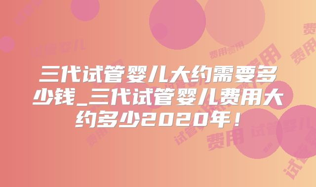 三代试管婴儿大约需要多少钱_三代试管婴儿费用大约多少2020年！