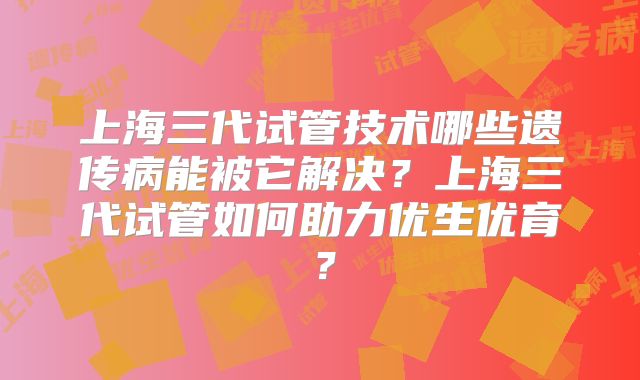 上海三代试管技术哪些遗传病能被它解决？上海三代试管如何助力优生优育？