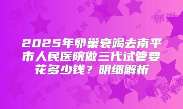 2025年卵巢衰竭去南平市人民医院做三代试管要花多少钱？明细解析