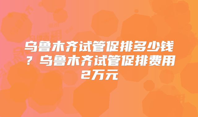 乌鲁木齐试管促排多少钱？乌鲁木齐试管促排费用2万元