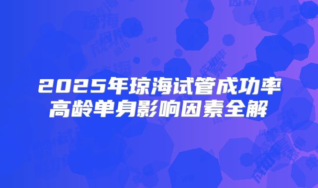 2025年琼海试管成功率高龄单身影响因素全解