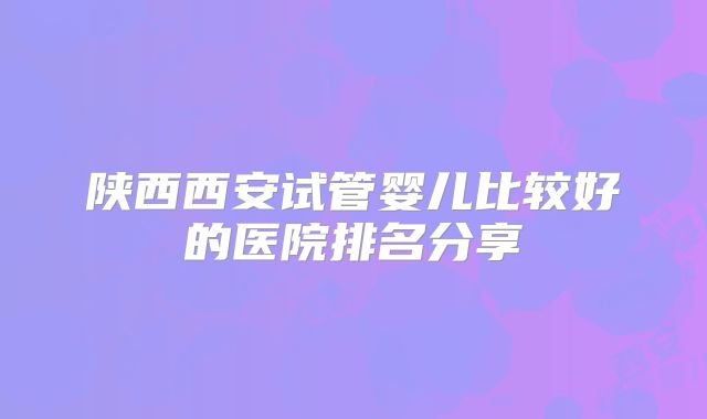 陕西西安试管婴儿比较好的医院排名分享