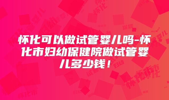 怀化可以做试管婴儿吗-怀化市妇幼保健院做试管婴儿多少钱！