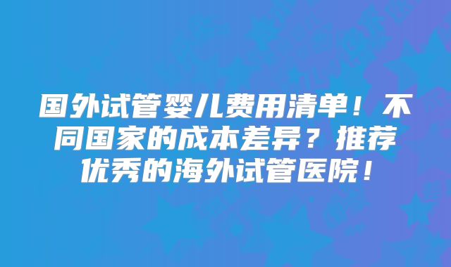 国外试管婴儿费用清单！不同国家的成本差异？推荐优秀的海外试管医院！