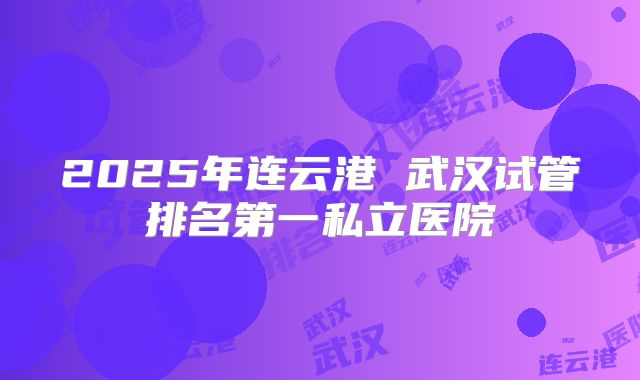 2025年连云港 武汉试管排名第一私立医院