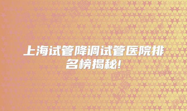 上海试管降调试管医院排名榜揭秘!