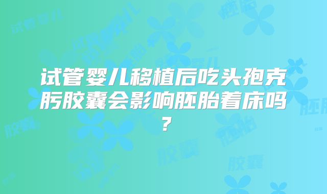 试管婴儿移植后吃头孢克肟胶囊会影响胚胎着床吗?