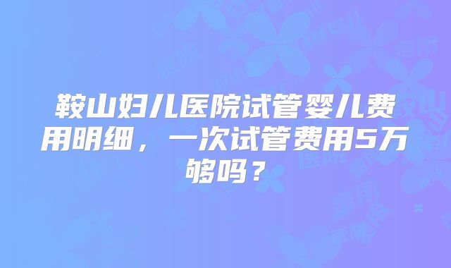 鞍山妇儿医院试管婴儿费用明细，一次试管费用5万够吗？