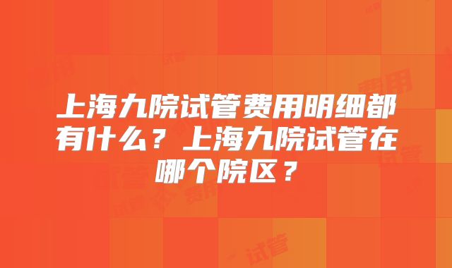 上海九院试管费用明细都有什么？上海九院试管在哪个院区？