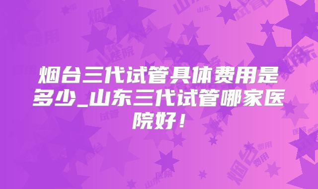 烟台三代试管具体费用是多少_山东三代试管哪家医院好！