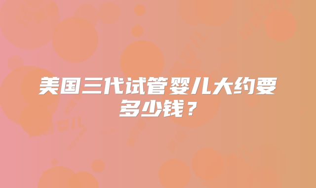 美国三代试管婴儿大约要多少钱？