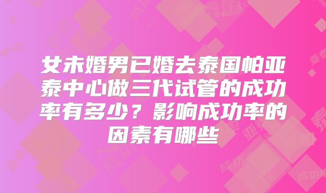 女未婚男已婚去泰国帕亚泰中心做三代试管的成功率有多少？影响成功率的因素有哪些