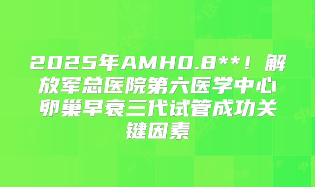 2025年AMH0.8**！解放军总医院第六医学中心卵巢早衰三代试管成功关键因素
